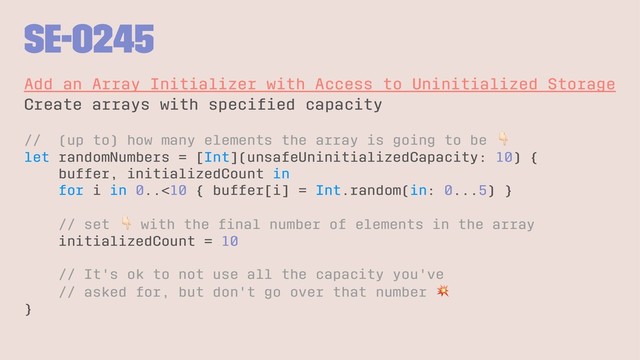 SE-0245
Add an Array Initializer with Access to Uninitialized Storage
Create arrays with speciﬁed capacity
// (up to) how many elements the array is going to be
let randomNumbers = [Int](unsafeUninitializedCapacity: 10) {
buffer, initializedCount in
for i in 0..<10 { buffer[i] = Int.random(in: 0...5) }
// set
!
with the ﬁnal number of elements in the array
initializedCount = 10
// It's ok to not use all the capacity you've
// asked for, but don't go over that number
}
