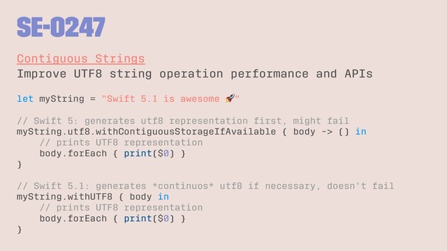 SE-0247
Contiguous Strings
Improve UTF8 string operation performance and APIs
let myString = "Swift 5.1 is awesome "
// Swift 5: generates utf8 representation ﬁrst, might fail
myString.utf8.withContiguousStorageIfAvailable { body -> () in
// prints UTF8 representation
body.forEach { print($0) }
}
// Swift 5.1: generates *continuos* utf8 if necessary, doesn't fail
myString.withUTF8 { body in
// prints UTF8 representation
body.forEach { print($0) }
}
