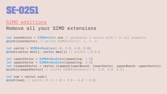 SE-0251
SIMD additions
Remove all your SIMD extensions
let onesVector = SIMD4.one // generates a vector with 1 in all elements
print(onesVector) // prints SIMD4(1, 1, 1, 1)
let vector = SIMD4(1.0, 2.0, 4.0, 8.0)
print(vector.min(), vector.max()) // prints 1.0 8.0
let lowerVector = SIMD4(repeating: 1.5)
let upperVector = SIMD4(repeating: 4.5)
let clampedVector = vector.clamped(lowerBound: lowerVector, upperBound: upperVector)
print(clampedVector) // prints SIMD4(1.5, 2.0, 4.0, 4.5)
let sum = vector.sum()
print(sum) // prints 15 (= 1.0 + 2.0 + 4.0 + 8.0)
