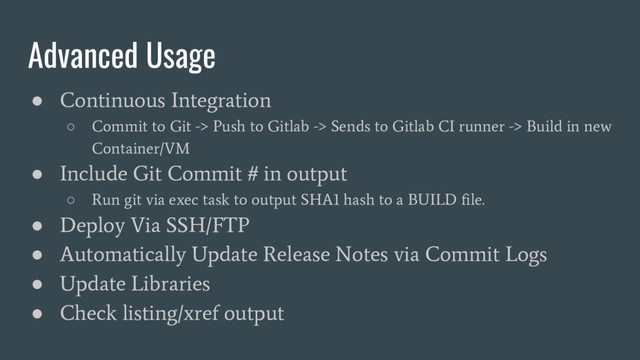 Advanced Usage
●
Continuous Integration
○
Commit to Git -> Push to Gitlab -> Sends to Gitlab CI runner -> Build in new
Container/VM
●
Include Git Commit # in output
○
Run git via exec task to output SHA1 hash to a BUILD file.
●
Deploy Via SSH/FTP
●
Automatically Update Release Notes via Commit Logs
●
Update Libraries
●
Check listing/xref output
