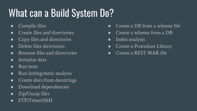 What can a Build System Do?
●
Compile files
●
Create files and directories
●
Copy files and directories
●
Delete files directories
●
Rename files and directories
●
Initialize data
●
Run tests
●
Run linting/static analysis
●
Create docs from docstrings
●
Download dependencies
●
Zip/Unzip files
●
FTP/Telnet/SSH
●
Create a DB from a schema file
●
Create a schema from a DB
●
Index analysis
●
Create a Procedure Library
●
Create a REST WAR file
