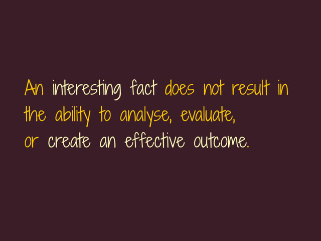 An interesting fact does not result in
the ability to analyse, evaluate, 
or create an effective outcome.
