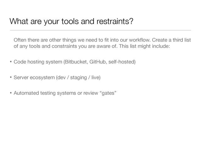 What are your tools and restraints?
Often there are other things we need to ﬁt into our workﬂow. Create a third list
of any tools and constraints you are aware of. This list might include:

• Code hosting system (Bitbucket, GitHub, self-hosted)

• Server ecosystem (dev / staging / live)

• Automated testing systems or review “gates”
