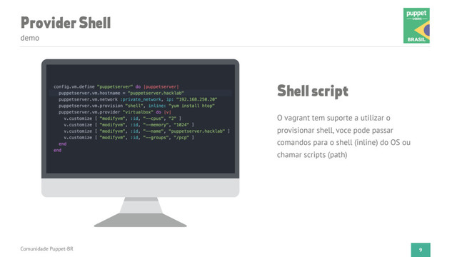 Provider Shell
demo
Comunidade Puppet-BR 9
Shell script
O vagrant tem suporte a utilizar o
provisionar shell, voce pode passar
comandos para o shell (inline) do OS ou
chamar scripts (path)
