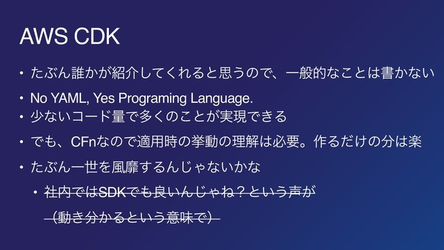 AWS CDK
• ͨͿΜ୭͔͕঺հͯ͘͠ΕΔͱࢥ͏ͷͰɺҰൠతͳ͜ͱ͸ॻ͔ͳ͍
• No YAML, Yes Programing Language.
• গͳ͍ίʔυྔͰଟ͘ͷ͜ͱ͕࣮ݱͰ͖Δ
• Ͱ΋ɺCFnͳͷͰద༻࣌ͷڍಈͷཧղ͸ඞཁɻ࡞Δ͚ͩͷ෼͸ָ
• ͨͿΜҰੈΛ෩ᴆ͢ΔΜ͡Όͳ͍͔ͳ
• ࣾ಺Ͱ͸SDKͰ΋ྑ͍Μ͡ΌͶʁͱ͍͏੠͕ 
ʢಈ͖෼͔Δͱ͍͏ҙຯͰʣ
