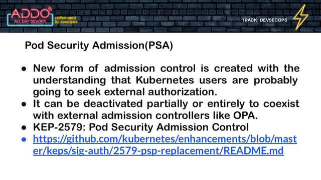 TRACK: DEVSECOPS
Pod Security Admission(PSA)
● New form of admission control is created with the
understanding that Kubernetes users are probably
going to seek external authorization.
● It can be deactivated partially or entirely to coexist
with external admission controllers like OPA.
● KEP-2579: Pod Security Admission Control
● https://github.com/kubernetes/enhancements/blob/mast
er/keps/sig-auth/2579-psp-replacement/README.md

