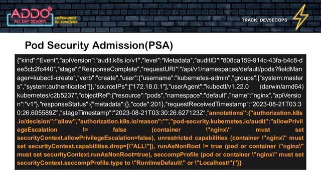 TRACK: DEVSECOPS
Pod Security Admission(PSA)
{"kind":"Event","apiVersion":"audit.k8s.io/v1","level":"Metadata","auditID":"808ca159-914c-43fa-b4c8-d
ee5cb2fc440","stage":"ResponseComplete","requestURI":"/api/v1/namespaces/default/pods?fieldMan
ager=kubectl-create","verb":"create","user":{"username":"kubernetes-admin","groups":["system:master
s","system:authenticated"]},"sourceIPs":["172.18.0.1"],"userAgent":"kubectl/v1.22.0 (darwin/amd64)
kubernetes/c2b5237","objectRef":{"resource":"pods","namespace":"default","name":"nginx","apiVersio
n":"v1"},"responseStatus":{"metadata":{},"code":201},"requestReceivedTimestamp":"2023-08-21T03:3
0:26.605589Z","stageTimestamp":"2023-08-21T03:30:26.627123Z","annotations":{"authorization.k8s
.io/decision":"allow","authorization.k8s.io/reason":"","pod-security.kubernetes.io/audit":"allowPrivil
egeEscalation != false (container \"nginx\" must set
securityContext.allowPrivilegeEscalation=false), unrestricted capabilities (container \"nginx\" must
set securityContext.capabilities.drop=[\"ALL\"]), runAsNonRoot != true (pod or container \"nginx\"
must set securityContext.runAsNonRoot=true), seccompProfile (pod or container \"nginx\" must set
securityContext.seccompProfile.type to \"RuntimeDefault\" or \"Localhost\")"}}
