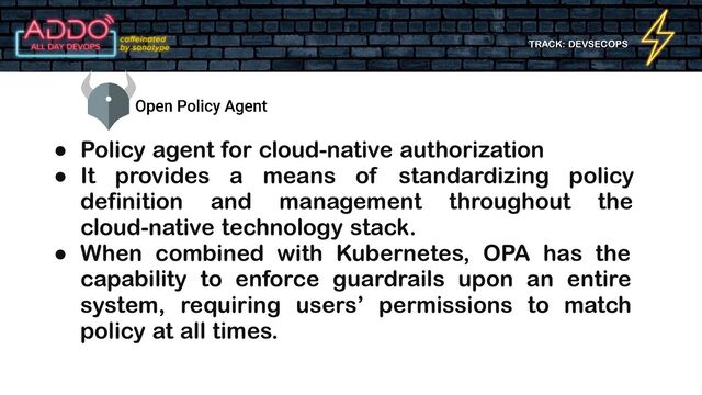 TRACK: DEVSECOPS
● Policy agent for cloud-native authorization
● It provides a means of standardizing policy
definition and management throughout the
cloud-native technology stack.
● When combined with Kubernetes, OPA has the
capability to enforce guardrails upon an entire
system, requiring users’ permissions to match
policy at all times.
