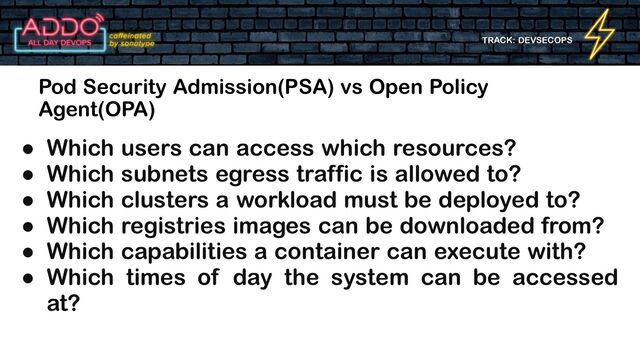 TRACK: DEVSECOPS
Pod Security Admission(PSA) vs Open Policy
Agent(OPA)
● Which users can access which resources?
● Which subnets egress traffic is allowed to?
● Which clusters a workload must be deployed to?
● Which registries images can be downloaded from?
● Which capabilities a container can execute with?
● Which times of day the system can be accessed
at?
