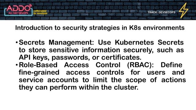 TRACK: DEVSECOPS
•Secrets Management: Use Kubernetes Secrets
to store sensitive information securely, such as
API keys, passwords, or certificates.
•Role-Based Access Control (RBAC): Define
fine-grained access controls for users and
service accounts to limit the scope of actions
they can perform within the cluster.
Introduction to security strategies in K8s environments
