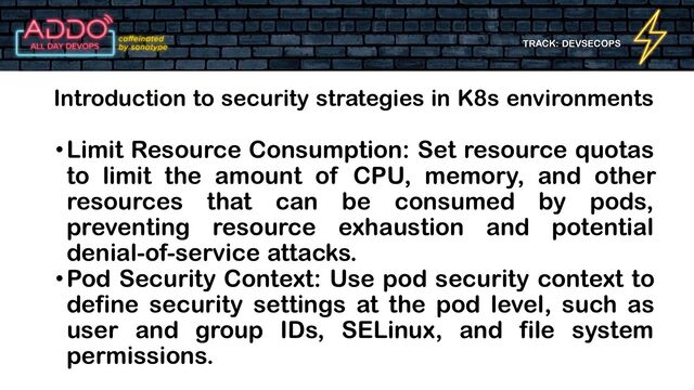 TRACK: DEVSECOPS
•Limit Resource Consumption: Set resource quotas
to limit the amount of CPU, memory, and other
resources that can be consumed by pods,
preventing resource exhaustion and potential
denial-of-service attacks.
•Pod Security Context: Use pod security context to
define security settings at the pod level, such as
user and group IDs, SELinux, and file system
permissions.
Introduction to security strategies in K8s environments

