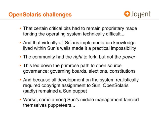 OpenSolaris challenges
• That certain critical bits had to remain proprietary made
forking the operating system technically difﬁcult...
• And that virtually all Solaris implementation knowledge
lived within Sunʼs walls made it a practical impossibility
• The community had the right to fork, but not the power
• This led down the primrose path to open source
governance: governing boards, elections, constitutions
• And because all development on the system realistically
required copyright assignment to Sun, OpenSolaris
(sadly) remained a Sun puppet
• Worse, some among Sunʼs middle management fancied
themselves puppeteers...
