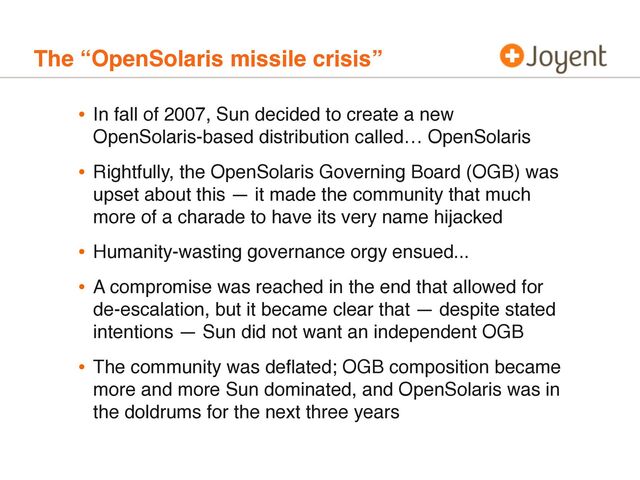 The “OpenSolaris missile crisis”
• In fall of 2007, Sun decided to create a new
OpenSolaris-based distribution called… OpenSolaris
• Rightfully, the OpenSolaris Governing Board (OGB) was
upset about this — it made the community that much
more of a charade to have its very name hijacked
• Humanity-wasting governance orgy ensued...
• A compromise was reached in the end that allowed for
de-escalation, but it became clear that — despite stated
intentions — Sun did not want an independent OGB
• The community was deﬂated; OGB composition became
more and more Sun dominated, and OpenSolaris was in
the doldrums for the next three years
