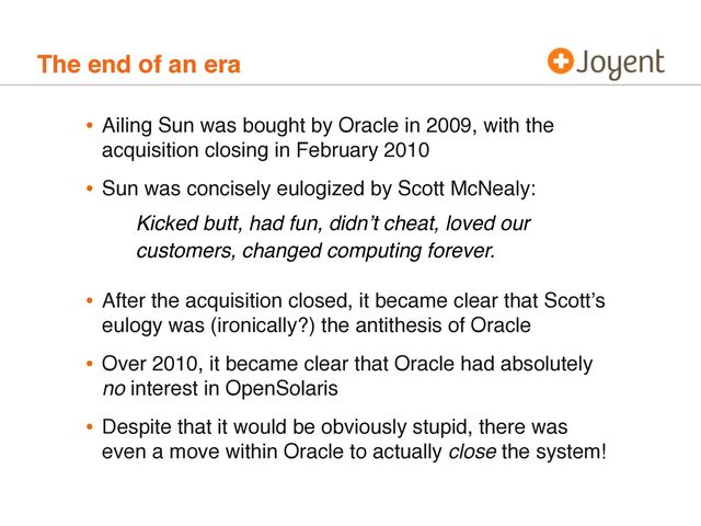The end of an era
• Ailing Sun was bought by Oracle in 2009, with the
acquisition closing in February 2010
• Sun was concisely eulogized by Scott McNealy:
• After the acquisition closed, it became clear that Scottʼs
eulogy was (ironically?) the antithesis of Oracle
• Over 2010, it became clear that Oracle had absolutely
no interest in OpenSolaris
• Despite that it would be obviously stupid, there was
even a move within Oracle to actually close the system!
Kicked butt, had fun, didnʼt cheat, loved our
customers, changed computing forever.
