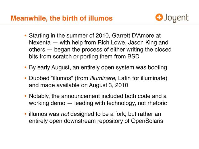 Meanwhile, the birth of illumos
• Starting in the summer of 2010, Garrett D'Amore at
Nexenta — with help from Rich Lowe, Jason King and
others — began the process of either writing the closed
bits from scratch or porting them from BSD
• By early August, an entirely open system was booting
• Dubbed “illumos” (from illuminare, Latin for illuminate)
and made available on August 3, 2010
• Notably, the announcement included both code and a
working demo — leading with technology, not rhetoric
• illumos was not designed to be a fork, but rather an
entirely open downstream repository of OpenSolaris
