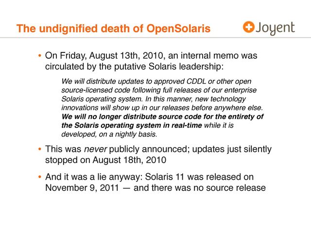 The undigniﬁed death of OpenSolaris
• On Friday, August 13th, 2010, an internal memo was
circulated by the putative Solaris leadership:
• This was never publicly announced; updates just silently
stopped on August 18th, 2010
• And it was a lie anyway: Solaris 11 was released on
November 9, 2011 — and there was no source release
We will distribute updates to approved CDDL or other open
source-licensed code following full releases of our enterprise
Solaris operating system. In this manner, new technology
innovations will show up in our releases before anywhere else.
We will no longer distribute source code for the entirety of
the Solaris operating system in real-time while it is
developed, on a nightly basis.
