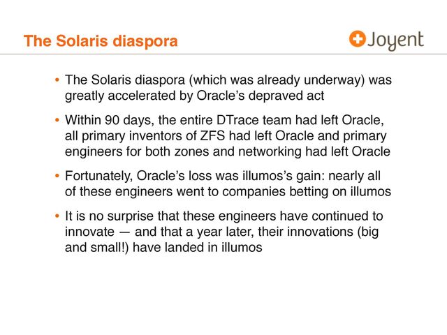 The Solaris diaspora
• The Solaris diaspora (which was already underway) was
greatly accelerated by Oracleʼs depraved act
• Within 90 days, the entire DTrace team had left Oracle,
all primary inventors of ZFS had left Oracle and primary
engineers for both zones and networking had left Oracle
• Fortunately, Oracleʼs loss was illumosʼs gain: nearly all
of these engineers went to companies betting on illumos
• It is no surprise that these engineers have continued to
innovate — and that a year later, their innovations (big
and small!) have landed in illumos
