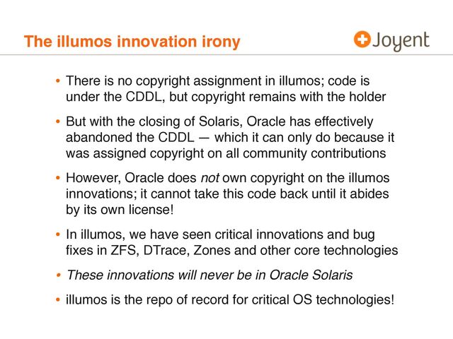 The illumos innovation irony
• There is no copyright assignment in illumos; code is
under the CDDL, but copyright remains with the holder
• But with the closing of Solaris, Oracle has effectively
abandoned the CDDL — which it can only do because it
was assigned copyright on all community contributions
• However, Oracle does not own copyright on the illumos
innovations; it cannot take this code back until it abides
by its own license!
• In illumos, we have seen critical innovations and bug
ﬁxes in ZFS, DTrace, Zones and other core technologies
• These innovations will never be in Oracle Solaris
• illumos is the repo of record for critical OS technologies!
