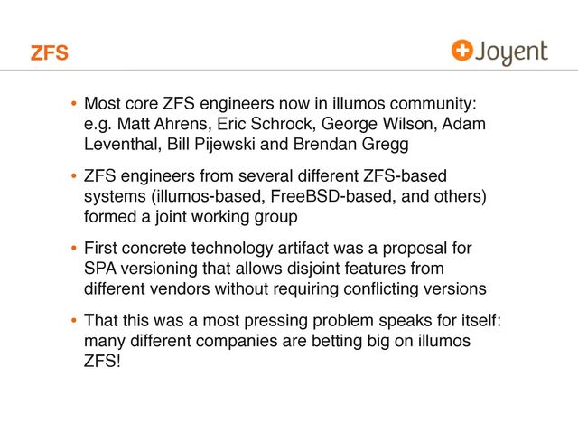 ZFS
• Most core ZFS engineers now in illumos community:
e.g. Matt Ahrens, Eric Schrock, George Wilson, Adam
Leventhal, Bill Pijewski and Brendan Gregg
• ZFS engineers from several different ZFS-based
systems (illumos-based, FreeBSD-based, and others)
formed a joint working group
• First concrete technology artifact was a proposal for
SPA versioning that allows disjoint features from
different vendors without requiring conﬂicting versions
• That this was a most pressing problem speaks for itself:
many different companies are betting big on illumos
ZFS!
