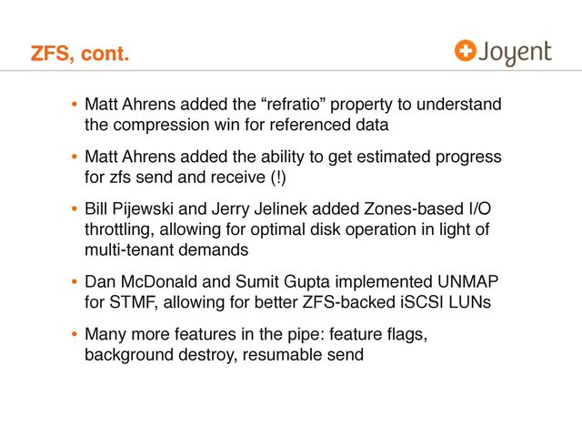 ZFS, cont.
• Matt Ahrens added the “refratio” property to understand
the compression win for referenced data
• Matt Ahrens added the ability to get estimated progress
for zfs send and receive (!)
• Bill Pijewski and Jerry Jelinek added Zones-based I/O
throttling, allowing for optimal disk operation in light of
multi-tenant demands
• Dan McDonald and Sumit Gupta implemented UNMAP
for STMF, allowing for better ZFS-backed iSCSI LUNs
• Many more features in the pipe: feature ﬂags,
background destroy, resumable send
