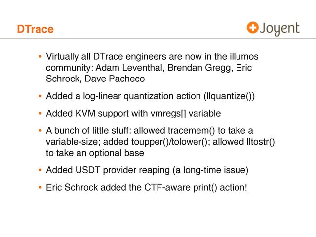 DTrace
• Virtually all DTrace engineers are now in the illumos
community: Adam Leventhal, Brendan Gregg, Eric
Schrock, Dave Pacheco
• Added a log-linear quantization action (llquantize())
• Added KVM support with vmregs[] variable
• A bunch of little stuff: allowed tracemem() to take a
variable-size; added toupper()/tolower(); allowed lltostr()
to take an optional base
• Added USDT provider reaping (a long-time issue)
• Eric Schrock added the CTF-aware print() action!

