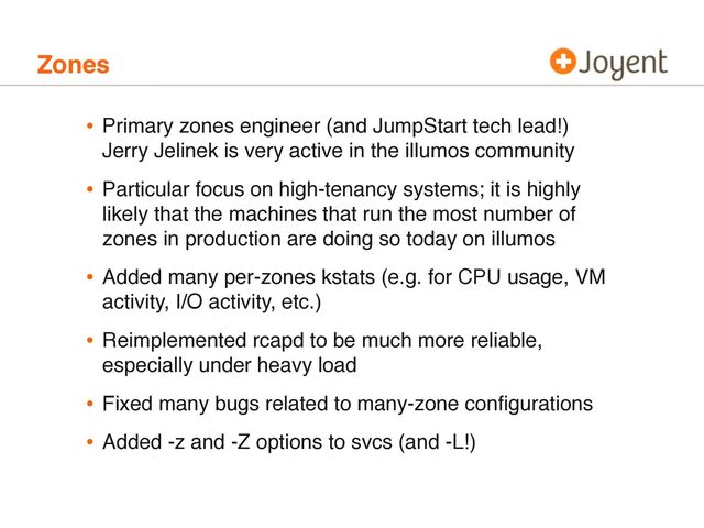 Zones
• Primary zones engineer (and JumpStart tech lead!)
Jerry Jelinek is very active in the illumos community
• Particular focus on high-tenancy systems; it is highly
likely that the machines that run the most number of
zones in production are doing so today on illumos
• Added many per-zones kstats (e.g. for CPU usage, VM
activity, I/O activity, etc.)
• Reimplemented rcapd to be much more reliable,
especially under heavy load
• Fixed many bugs related to many-zone conﬁgurations
• Added -z and -Z options to svcs (and -L!)
