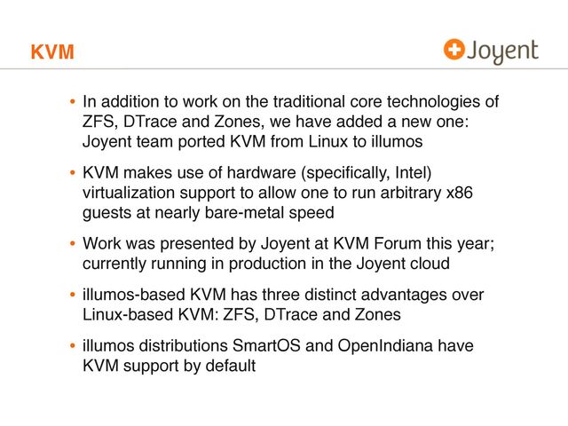 KVM
• In addition to work on the traditional core technologies of
ZFS, DTrace and Zones, we have added a new one:
Joyent team ported KVM from Linux to illumos
• KVM makes use of hardware (speciﬁcally, Intel)
virtualization support to allow one to run arbitrary x86
guests at nearly bare-metal speed
• Work was presented by Joyent at KVM Forum this year;
currently running in production in the Joyent cloud
• illumos-based KVM has three distinct advantages over
Linux-based KVM: ZFS, DTrace and Zones
• illumos distributions SmartOS and OpenIndiana have
KVM support by default
