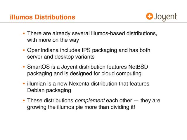 illumos Distributions
• There are already several illumos-based distributions,
with more on the way
• OpenIndiana includes IPS packaging and has both
server and desktop variants
• SmartOS is a Joyent distribution features NetBSD
packaging and is designed for cloud computing
• illumian is a new Nexenta distribution that features
Debian packaging
• These distributions complement each other — they are
growing the illumos pie more than dividing it!
