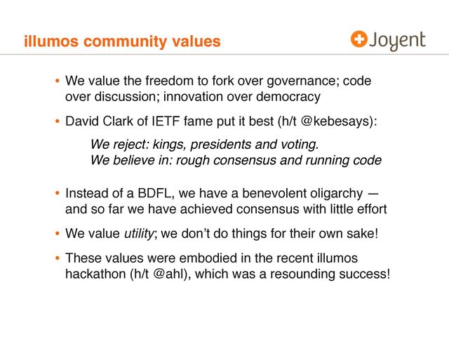 illumos community values
• We value the freedom to fork over governance; code
over discussion; innovation over democracy
• David Clark of IETF fame put it best (h/t @kebesays):
• Instead of a BDFL, we have a benevolent oligarchy —
and so far we have achieved consensus with little effort
• We value utility; we donʼt do things for their own sake!
• These values were embodied in the recent illumos
hackathon (h/t @ahl), which was a resounding success!
We reject: kings, presidents and voting.
We believe in: rough consensus and running code
