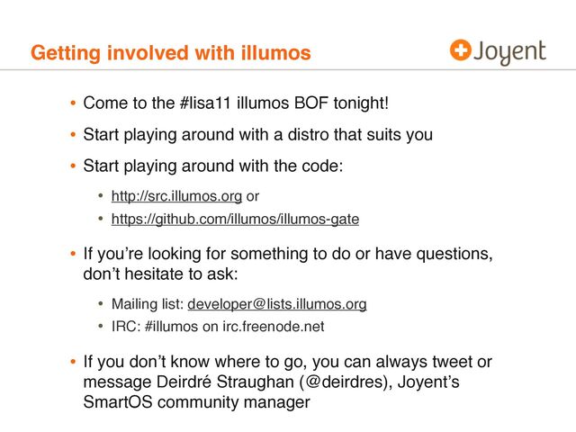 Getting involved with illumos
• Come to the #lisa11 illumos BOF tonight!
• Start playing around with a distro that suits you
• Start playing around with the code:
• http://src.illumos.org or
• https://github.com/illumos/illumos-gate
• If youʼre looking for something to do or have questions,
donʼt hesitate to ask:
• Mailing list: developer@lists.illumos.org
• IRC: #illumos on irc.freenode.net
• If you donʼt know where to go, you can always tweet or
message Deirdré Straughan (@deirdres), Joyentʼs
SmartOS community manager
