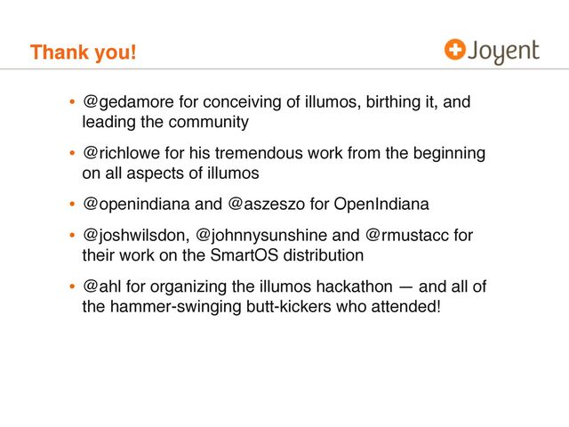 Thank you!
• @gedamore for conceiving of illumos, birthing it, and
leading the community
• @richlowe for his tremendous work from the beginning
on all aspects of illumos
• @openindiana and @aszeszo for OpenIndiana
• @joshwilsdon, @johnnysunshine and @rmustacc for
their work on the SmartOS distribution
• @ahl for organizing the illumos hackathon — and all of
the hammer-swinging butt-kickers who attended!
