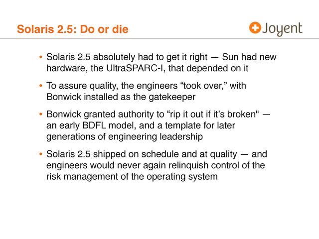 Solaris 2.5: Do or die
• Solaris 2.5 absolutely had to get it right — Sun had new
hardware, the UltraSPARC-I, that depended on it
• To assure quality, the engineers “took over,” with
Bonwick installed as the gatekeeper
• Bonwick granted authority to “rip it out if itʼs broken" —
an early BDFL model, and a template for later
generations of engineering leadership
• Solaris 2.5 shipped on schedule and at quality — and
engineers would never again relinquish control of the
risk management of the operating system

