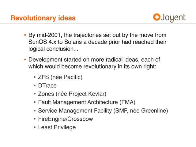Revolutionary ideas
• By mid-2001, the trajectories set out by the move from
SunOS 4.x to Solaris a decade prior had reached their
logical conclusion...
• Development started on more radical ideas, each of
which would become revolutionary in its own right:
• ZFS (née Paciﬁc)
• DTrace
• Zones (née Project Kevlar)
• Fault Management Architecture (FMA)
• Service Management Facility (SMF, née Greenline)
• FireEngine/Crossbow
• Least Privilege

