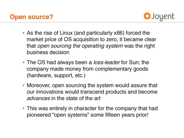 Open source?
• As the rise of Linux (and particularly x86) forced the
market price of OS acquisition to zero, it became clear
that open sourcing the operating system was the right
business decision
• The OS had always been a loss-leader for Sun; the
company made money from complementary goods
(hardware, support, etc.)
• Moreover, open sourcing the system would assure that
our innovations would transcend products and become
advances in the state of the art
• This was entirely in character for the company that had
pioneered “open systems” some ﬁfteen years prior!
