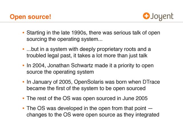 Open source!
• Starting in the late 1990s, there was serious talk of open
sourcing the operating system...
• ...but in a system with deeply proprietary roots and a
troubled legal past, it takes a lot more than just talk
• In 2004, Jonathan Schwartz made it a priority to open
source the operating system
• In January of 2005, OpenSolaris was born when DTrace
became the ﬁrst of the system to be open sourced
• The rest of the OS was open sourced in June 2005
• The OS was developed in the open from that point —
changes to the OS were open source as they integrated
