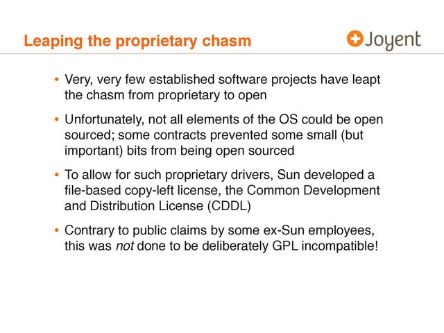Leaping the proprietary chasm
• Very, very few established software projects have leapt
the chasm from proprietary to open
• Unfortunately, not all elements of the OS could be open
sourced; some contracts prevented some small (but
important) bits from being open sourced
• To allow for such proprietary drivers, Sun developed a
ﬁle-based copy-left license, the Common Development
and Distribution License (CDDL)
• Contrary to public claims by some ex-Sun employees,
this was not done to be deliberately GPL incompatible!
