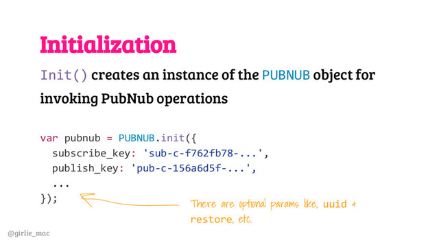 @girlie_mac
Initialization
Init() creates an instance of the PUBNUB object for
invoking PubNub operations
var pubnub = PUBNUB.init({
subscribe_key: 'sub-c-f762fb78-...',
publish_key: 'pub-c-156a6d5f-...',
...
});
There are optional params like, uuid &
restore, etc.
