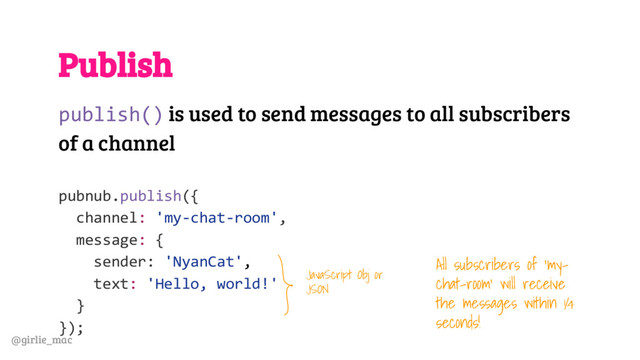 @girlie_mac
Publish
publish() is used to send messages to all subscribers
of a channel
pubnub.publish({
channel: 'my-chat-room',
message: {
sender: 'NyanCat',
text: 'Hello, world!'
}
});
JavaScript Obj or
JSON
All subscribers of ‘my-
chat-room’ will receive
the messages within ¼
seconds!
