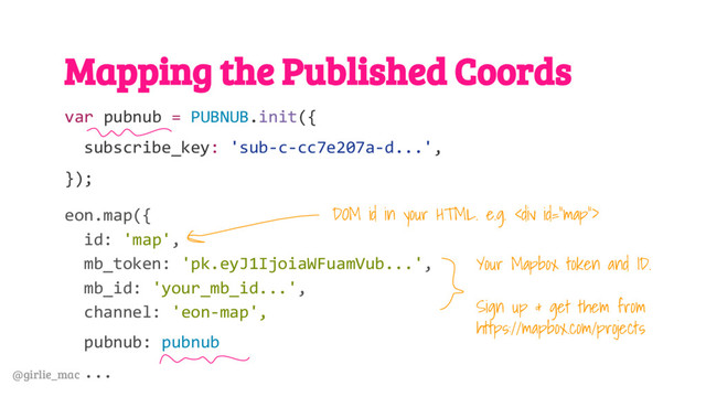@girlie_mac
Mapping the Published Coords
var pubnub = PUBNUB.init({
subscribe_key: 'sub-c-cc7e207a-d...',
});
eon.map({
id: 'map',
mb_token: 'pk.eyJ1IjoiaWFuamVub...',
mb_id: 'your_mb_id...',
channel: 'eon-map',
pubnub: pubnub
...
Your Mapbox token and ID.
Sign up & get them from
https://mapbox.com/projects
DOM id in your HTML. e.g. <div>
</div>