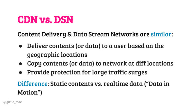 @girlie_mac
CDN vs. DSN
Content Delivery & Data Stream Networks are similar:
● Deliver contents (or data) to a user based on the
geographic locations
● Copy contents (or data) to network at diff locations
● Provide protection for large traffic surges
Difference: Static contents vs. realtime data (“Data in
Motion”)

