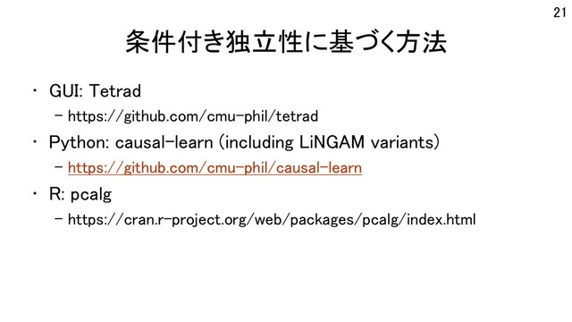 条件付き独立性に基づく方法
• GUI: Tetrad
– https://github.com/cmu-phil/tetrad
• Python: causal-learn (including LiNGAM variants)
– https://github.com/cmu-phil/causal-learn
• R: pcalg
– https://cran.r-project.org/web/packages/pcalg/index.html
21
