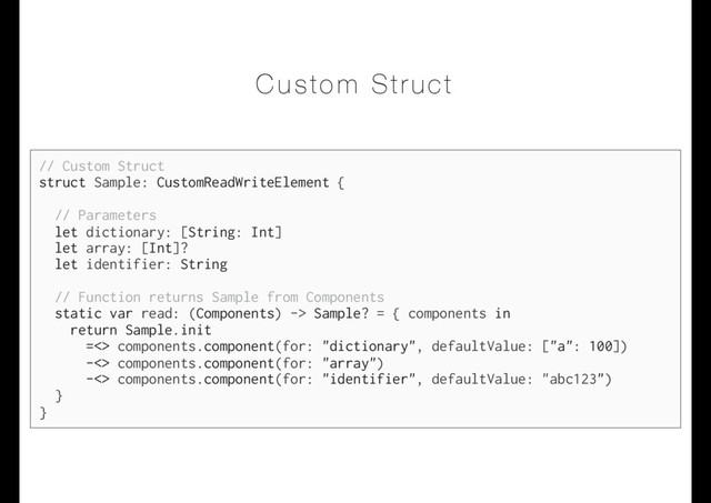 Custom Struct
// Custom Struct
struct Sample: CustomReadWriteElement {
// Parameters
let dictionary: [String: Int]
let array: [Int]?
let identifier: String
// Function returns Sample from Components
static var read: (Components) -> Sample? = { components in
return Sample.init
=<> components.component(for: "dictionary", defaultValue: ["a": 100])
-<> components.component(for: "array")
-<> components.component(for: "identifier", defaultValue: "abc123")
}
}
