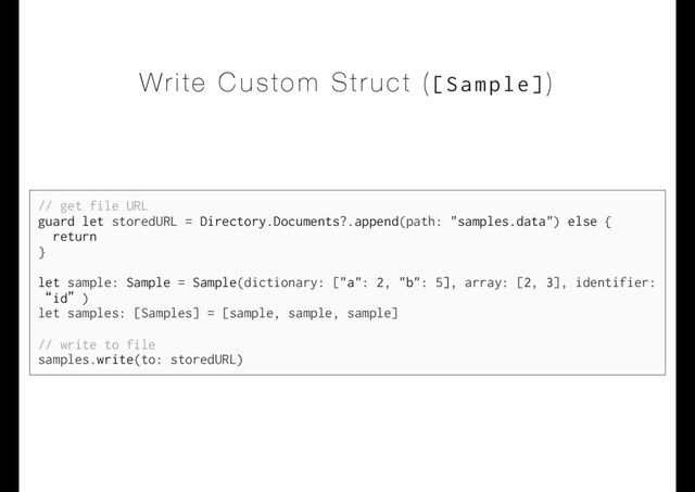 Write Custom Struct ([Sample])
// get file URL
guard let storedURL = Directory.Documents?.append(path: "samples.data") else {
return
}
let sample: Sample = Sample(dictionary: ["a": 2, "b": 5], array: [2, 3], identifier:
“id”)
let samples: [Samples] = [sample, sample, sample]
// write to file
samples.write(to: storedURL)
