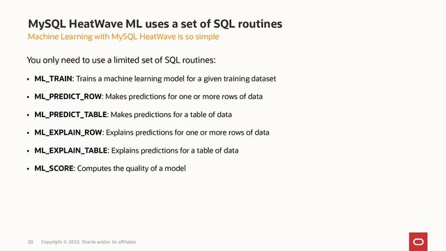 Copyright © 2022, Oracle and/or its affiliates
MySQL HeatWave ML uses a set of SQL routines
Machine Learning with MySQL HeatWave is so simple
You only need to use a limited set of SQL routines:
●
ML_TRAIN: Trains a machine learning model for a given training dataset
●
ML_PREDICT_ROW: Makes predictions for one or more rows of data
●
ML_PREDICT_TABLE: Makes predictions for a table of data
●
ML_EXPLAIN_ROW: Explains predictions for one or more rows of data
●
ML_EXPLAIN_TABLE: Explains predictions for a table of data
●
ML_SCORE: Computes the quality of a model
20

