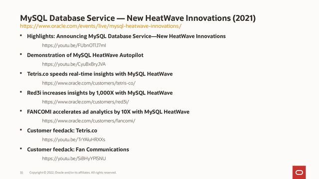 Copyright © 2022, Oracle and/or its affiliates. All rights reserved.
35
 Highlights: Announcing MySQL Database Service—New HeatWave Innovations
https://youtu.be/FUbnOTlJ7mI
 Demonstration of MySQL HeatWave Autopilot
https://youtu.be/CyuBxBryJVA
 Tetris.co speeds real-time insights with MySQL HeatWave
https://www.oracle.com/customers/tetris-co/
 Red3i increases insights by 1,000X with MySQL HeatWave
https://www.oracle.com/customers/red3i/
 FANCOMI accelerates ad analytics by 10X with MySQL HeatWave
https://www.oracle.com/customers/fancomi/
 Customer feedack: Tetris.co
https://youtu.be/TrYAluHRXXs
 Customer feedack: Fan Communications
https://youtu.be/SiBHyYPlSNU
MySQL Database Service — New HeatWave Innovations (2021)
https://www.oracle.com/events/live/mysql-heatwave-innovations/
