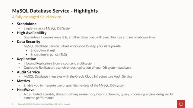 MySQL Database Service - Highlights
Copyright © 2022, Oracle and/or its affiliates. All rights reserved.
9
A fully managed cloud service
●
Standalone
– Single-instance MySQL DB System
●
High Availablility
– Guarantees if one instance fails, another takes over, with zero data loss and minimal downtime
●
Data Security
– MySQL Database Service utilizes encryption to keep your data private
●
Encryption at rest
●
Encryption in transit (TLS)
●
Replication
– Inbound Replication: from a source to a DB system
– Outbound Replication: asynchronous replication of your DB system database
●
Audit Service
– MySQL Database integrates with the Oracle Cloud Infrastructure Audit Service
●
Metrics
– Enable you to measure useful quantitative data of the MySQL DB system
●
HeatWave
– A distributed, scalable, shared-nothing, in-memory, hybrid columnar, query processing engine designed for
extreme performance
