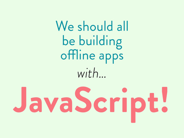 We should all
be building
offline apps
with…
JavaScript!
