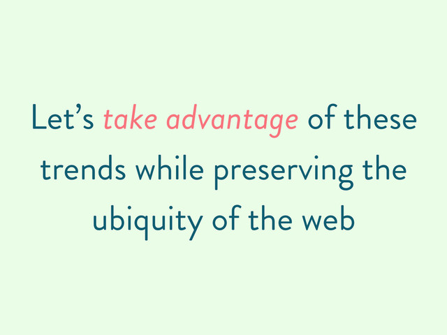 Let’s take advantage of these
trends while preserving the
ubiquity of the web
