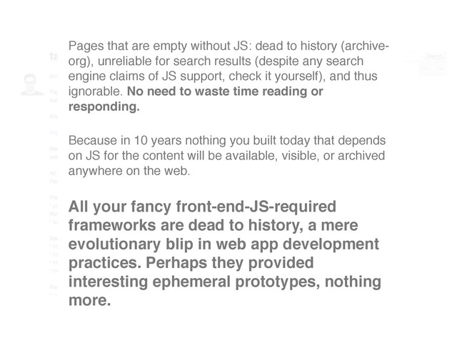 Pages that are empty without JS: dead to history (archive-
org), unreliable for search results (despite any search
engine claims of JS support, check it yourself), and thus
ignorable. No need to waste time reading or
responding.
Because in 10 years nothing you built today that depends
on JS for the content will be available, visible, or archived
anywhere on the web.
All your fancy front-end-JS-required
frameworks are dead to history, a mere
evolutionary blip in web app development
practices. Perhaps they provided
interesting ephemeral prototypes, nothing
more.
