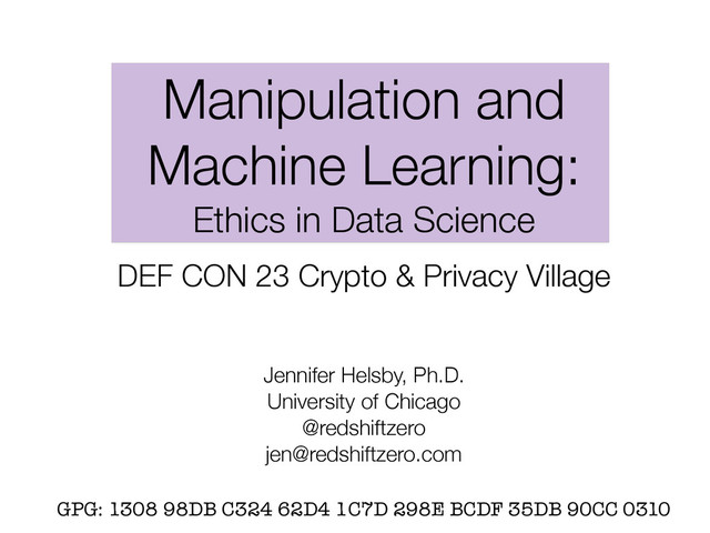 Manipulation and
Machine Learning:
Ethics in Data Science
DEF CON 23 Crypto & Privacy Village
Jennifer Helsby, Ph.D.
University of Chicago
@redshiftzero
jen@redshiftzero.com
GPG: 1308 98DB C324 62D4 1C7D 298E BCDF 35DB 90CC 0310
